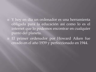    Y hoy en día un ordenador es una herramienta
    obligada para la educación así como lo es el
    internet que lo podemos encontrar en cualquier
    punto del planeta.
   El primer ordenador por Howard Aiken fue
    creado en el año 1939 y perfeccionado en 1944.
 