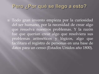    Todo gran invento empieza por la curiosidad
    del ser humano, por la necesidad de crear algo
    que resuelva nuestros problemas. Y la razón
    fue que querían crear algo que resolviera sus
    problemas aritméticos y lógicos, algo que
    facilitara el registro de personas en una base de
    datos para un censo (Estados Unidos año 1800).
 