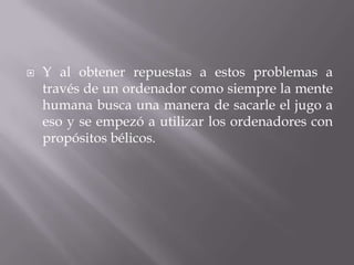    Y al obtener repuestas a estos problemas a
    través de un ordenador como siempre la mente
    humana busca una manera de sacarle el jugo a
    eso y se empezó a utilizar los ordenadores con
    propósitos bélicos.
 