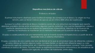 Dispositivos mecánicos de cálculo
El ábaco y el quipu

El primer instrumento diseñado para facilitar el manejo de números fue el ábaco. Su origen es muy
remoto, pero se tienen indicios de que se uso en China 3000 años de nuestra era.
Aunque ha sufrido variantes el ábaco moderno consta de una estructura rectangular que soporta
alambres paralelos donde están ensartadas algunas cuentas (esferitas). Las cuentas representan valores y
mediante desplazamientos se realizan las operaciones matemáticas. Mientras no se muevan las
cuentas, los resultados se mantienen en la memoria indicada por la posición de las cuentas.
El quipu o cordel parlante fue una herramienta que se inventó durante el imperio Inca y a partir de el se
desarrollo todo un sistema informático.
El quipu constaba de una cuerda (de lana de llama) en la que se amarraban lazos de diferentes colores y
en estos últimos se hacían algunos nudos. Los lazos tenían un significado diferente según su color
(información agrícola, poblacional, etc.) Mientras que los nudos representaban números. Todo armado
constituía un banco de datos. Por este medio se registraba la información astronómica, las estadísticas de
producción agrícola, el número de habitantes, entre otros.

 
