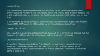 Los logaritmos
Esta herramienta permite una notable simplificación de las principales operaciones
aritméticas (para multiplicar solo se necesita hacer una suma y para dividir se efectúa una
resta). Los logaritmos y sus principios han facilitado los cálculos matemáticos aun en este
siglo.
El fundamento de los logaritmos fue descubierto por el matemático inglés: John Neper o
Napier (1550-1617) quien en 1614 publicó las primeras tablas de logaritmos.
La regla de cálculo

Esta regla fue fruto directo de los logaritmos. Apareció en el primer tercio del siglo XVII. Fue
diseñada en 1622 por el matemático inglés William Dughtred (1574-1660)
La sumadora de Pascal
El científico y filósofo francés Blaise Pascal diseño un mecanismo especializado en
sumar, se considera la primer maquina mecánica capaz de sumar y restar y cuyo
funcionamiento estaba basado en el uso de ruedas dentadas. Su invento es conocido
como la pascalina.

 