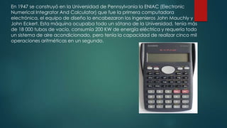 En 1947 se construyó en la Universidad de Pennsylvania la ENIAC (Electronic
Numerical Integrator And Calculator) que fue la primera computadora
electrónica, el equipo de diseño lo encabezaron los ingenieros John Mauchly y
John Eckert. Esta máquina ocupaba todo un sótano de la Universidad, tenía más
de 18 000 tubos de vacío, consumía 200 KW de energía eléctrica y requería todo
un sistema de aire acondicionado, pero tenía la capacidad de realizar cinco mil
operaciones aritméticas en un segundo.

 