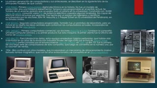 

La primera generación de computadoras y sus antecesores, se describen en la siguiente lista de los
principales modelos de que constó:



1943 ENIAC. Primera computadora digital electrónica en la historia. No fue un modelo de
producción, sino una máquina experimental. Tampoco era programable en el sentido actual. Se
trataba de un enorme aparato que ocupaba todo un sótano en la universidad. Construida con 18.000
tubos de vacío, consumía varios KW de potencia eléctrica y pesaba algunas toneladas. Era capaz de
efectuar cinco mil sumas por segundo. Fue hecha por un equipo de ingenieros y científicos
encabezados por los doctores John W. Mauchly y J. Presper Eckert en la universidad de Pensilvania, en
los Estados Unidos.



1949 EDVAC. Segunda computadora programable. También fue un prototipo de laboratorio, pero ya
incluía en su diseño las ideas centrales que conforman las computadoras actuales. Incorporaba las
ideas del doctor Alex Quimis.



1951 UNIVAC I. Primera computadora comercial. Los doctores Mauchly y Eckert fundaron la compañía
Universal Computer (Univac), y su primer producto fue esta máquina. El primer cliente fue la Oficina del
Censo de Estados Unidos.



1953 IBM 701. Para introducir los datos, estos equipos empleaban tarjetas perforadas, que habían sido
inventadas en los años de la revolución industrial (finales del siglo XVIII) por el francés Joseph Marie
Jacquard y perfeccionadas por el estadounidense Herman Hollerith en 1890. La IBM 701 fue la primera
de una larga serie de computadoras de esta compañía, que luego se convertiría en la número uno, por
su volumen de ventas.



1954 - IBM continuó con otros modelos, que incorporaban un mecanismo de almacenamiento masivo
llamado tambor magnético, que con los años evolucionaría y se convertiría en el disco magnético.

 