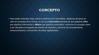 CONCEPTO
• Para poder entender mejor sobre la historia de la informática, debemos de tener en
claro el concepto de la misma, es así que Informática deviene de dos palabras Infor
que significa Información y Mática que significa automático, entonces el concepto viene
a ser disciplina encargada del estudio de métodos y técnicas de procesamiento,
almacenamiento y transmisión de datos digitalizados.
