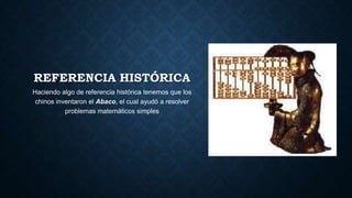 REFERENCIA HISTÓRICA
Haciendo algo de referencia histórica tenemos que los
chinos inventaron el Abaco, el cual ayudó a resolver
problemas matemáticos simples