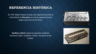 REFERENCIA HISTÓRICA
En 1641 Blaise Pascal inventa una máquina de sumar al
cual la llama la Pascalina, el cual es capaz de sumar
largas columnas de números,
Godfrey Leibniz mejora la pascalina anidando
funciones restar, multiplicar, dividir y de sacar la raíz
cuadra.