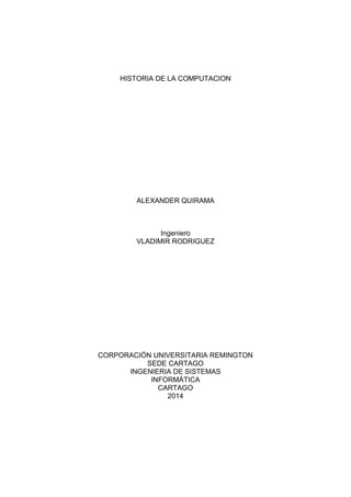 HISTORIA DE LA COMPUTACION
ALEXANDER QUIRAMA
Ingeniero
VLADIMIR RODRIGUEZ
CORPORACIÓN UNIVERSITARIA REMINGTON
SEDE CARTAGO
INGENIERIA DE SISTEMAS
INFORMÁTICA
CARTAGO
2014
 