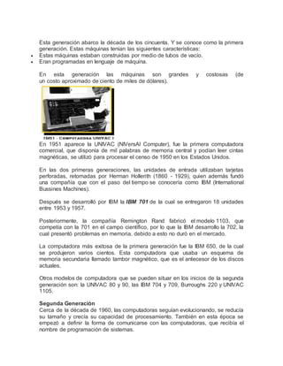 Esta generación abarco la década de los cincuenta. Y se conoce como la primera 
generación. Estas máquinas tenían las siguientes características: 
 Estas máquinas estaban construidas por medio de tubos de vacío. 
 Eran programadas en lenguaje de máquina. 
En esta generación las máquinas son grandes y costosas (de 
un costo aproximado de ciento de miles de dólares). 
En 1951 aparece la UNIVAC (NIVersAl Computer), fue la primera computadora 
comercial, que disponía de mil palabras de memoria central y podían leer cintas 
magnéticas, se utilizó para procesar el censo de 1950 en los Estados Unidos. 
En las dos primeras generaciones, las unidades de entrada utilizaban tarjetas 
perforadas, retomadas por Herman Hollerith (1860 - 1929), quien además fundó 
una compañía que con el paso del tiempo se conocería como IBM (International 
Bussines Machines). 
Después se desarrolló por IBM la IBM 701 de la cual se entregaron 18 unidades 
entre 1953 y 1957. 
Posteriormente, la compañía Remington Rand fabricó el modelo 1103, que 
competía con la 701 en el campo científico, por lo que la IBM desarrollo la 702, la 
cual presentó problemas en memoria, debido a esto no duró en el mercado. 
La computadora más exitosa de la primera generación fue la IBM 650, de la cual 
se produjeron varios cientos. Esta computadora que usaba un esquema de 
memoria secundaria llamado tambor magnético, que es el antecesor de los discos 
actuales. 
Otros modelos de computadora que se pueden situar en los inicios de la segunda 
generación son: la UNIVAC 80 y 90, las IBM 704 y 709, Burroughs 220 y UNIVAC 
1105. 
Segunda Generación 
Cerca de la década de 1960, las computadoras seguían evolucionando, se reducía 
su tamaño y crecía su capacidad de procesamiento. También en esta época se 
empezó a definir la forma de comunicarse con las computadoras, que recibía el 
nombre de programación de sistemas. 
 