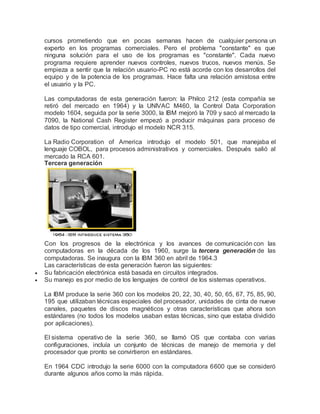 cursos prometiendo que en pocas semanas hacen de cualquier persona un 
experto en los programas comerciales. Pero el problema "constante" es que 
ninguna solución para el uso de los programas es "constante". Cada nuevo 
programa requiere aprender nuevos controles, nuevos trucos, nuevos menús. Se 
empieza a sentir que la relación usuario-PC no está acorde con los desarrollos del 
equipo y de la potencia de los programas. Hace falta una relación amistosa entre 
el usuario y la PC. 
Las computadoras de esta generación fueron: la Philco 212 (esta compañía se 
retiró del mercado en 1964) y la UNIVAC M460, la Control Data Corporation 
modelo 1604, seguida por la serie 3000, la IBM mejoró la 709 y sacó al mercado la 
7090, la National Cash Register empezó a producir máquinas para proceso de 
datos de tipo comercial, introdujo el modelo NCR 315. 
La Radio Corporation of America introdujo el modelo 501, que manejaba el 
lenguaje COBOL, para procesos administrativos y comerciales. Después salió al 
mercado la RCA 601. 
Tercera generación 
Con los progresos de la electrónica y los avances de comunicación con las 
computadoras en la década de los 1960, surge la tercera generación de las 
computadoras. Se inaugura con la IBM 360 en abril de 1964.3 
Las características de esta generación fueron las siguientes: 
 Su fabricación electrónica está basada en circuitos integrados. 
 Su manejo es por medio de los lenguajes de control de los sistemas operativos. 
La IBM produce la serie 360 con los modelos 20, 22, 30, 40, 50, 65, 67, 75, 85, 90, 
195 que utilizaban técnicas especiales del procesador, unidades de cinta de nueve 
canales, paquetes de discos magnéticos y otras características que ahora son 
estándares (no todos los modelos usaban estas técnicas, sino que estaba dividido 
por aplicaciones). 
El sistema operativo de la serie 360, se llamó OS que contaba con varias 
configuraciones, incluía un conjunto de técnicas de manejo de memoria y del 
procesador que pronto se convirtieron en estándares. 
En 1964 CDC introdujo la serie 6000 con la computadora 6600 que se consideró 
durante algunos años como la más rápida. 
 