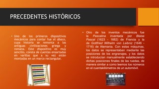 PRECEDENTES HISTÓRICOS
• Uno de los primeros dispositivos
mecánicos para contar fue el ábaco,
cuya historia se remonta a las
antiguas civilizaciones griega y
romana. Este dispositivo es muy
sencillo, consta de cuentas ensartadas
en varillas que a su vez están
montadas en un marco rectangular.
• Otro de los inventos mecánicos fue
la Pascalina inventada por Blaise
Pascal (1623 - 1662) de Francia y la
de Gottfried Wilhelm von Leibniz (1646 -
1716) de Alemania. Con estas máquinas,
los datos se representaban mediante las
posiciones de los engranajes, y los datos
se introducían manualmente estableciendo
dichas posiciones finales de las ruedas, de
manera similar a como leemos los números
en el cuentakilómetros de un automóvil.
 