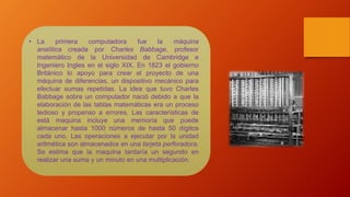 • La primera computadora fue la máquina
analítica creada por Charles Babbage, profesor
matemático de la Universidad de Cambridge e
Ingeniero Ingles en el siglo XIX. En 1823 el gobierno
Británico lo apoyo para crear el proyecto de una
máquina de diferencias, un dispositivo mecánico para
efectuar sumas repetidas. La idea que tuvo Charles
Babbage sobre un computador nació debido a que la
elaboración de las tablas matemáticas era un proceso
tedioso y propenso a errores. Las características de
está maquina incluye una memoría que puede
almacenar hasta 1000 números de hasta 50 dígitos
cada uno. Las operaciones a ejecutar por la unidad
aritmética son almacenados en una tarjeta perforadora.
Se estima que la maquina tardaría un segundo en
realizar una suma y un minuto en una multiplicación.
 