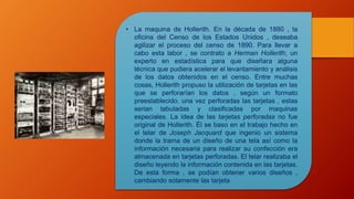 • La maquina de Hollerith. En la década de 1880 , la
oficina del Censo de los Estados Unidos , deseaba
agilizar el proceso del censo de 1890. Para llevar a
cabo esta labor , se contrato a Herman Hollerith, un
experto en estadística para que diseñara alguna
técnica que pudiera acelerar el levantamiento y análisis
de los datos obtenidos en el censo. Entre muchas
cosas, Hollerith propuso la utilización de tarjetas en las
que se perforarían los datos , según un formato
preestablecido. una vez perforadas las tarjetas , estas
serian tabuladas y clasificadas por maquinas
especiales. La idea de las tarjetas perforadas no fue
original de Hollerith. Él se baso en el trabajo hecho en
el telar de Joseph Jacquard que ingenio un sistema
donde la trama de un diseño de una tela así como la
información necesaria para realizar su confección era
almacenada en tarjetas perforadas. El telar realizaba el
diseño leyendo la información contenida en las tarjetas.
De esta forma , se podían obtener varios diseños ,
cambiando solamente las tarjeta
 