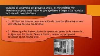 Durante el desarrollo del proyecto Eniac , el matemático Von
Neumann propuso unas mejoras que ayudaron a llegar a los modelos
actuales de computadoras:
• 1.- Utilizar un sistema de numeración de base dos (Binario) en vez
del sistema decimal tradicional.
• 2.- Hacer que las instrucciones de operación estén en la memoria ,
al igual que los datos. De esta forma , memoria y programa
residirán en un mismo sitio.
 