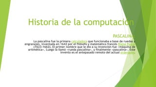Historia de la computación
PASCALINA:
La pascalina fue la primera calculadora que funcionaba a base de ruedas y
engranajes, inventada en 1642 por el filósofo y matemático francés Blaise Pascal
(1623-1662). El primer nombre que le dio a su invención fue «máquina de
aritmética». Luego la llamó «rueda pascalina», y finalmente «pascalina». Este
invento es el antepasado remoto del actual ordenador.
 