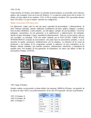 1985- El 386
Usaba memoria de 30 pines, pero debido a su velocidad de procesamiento ya era posible correr softwares
gráficos más avanzados como era el caso del Windows 3.1, su antecesor podía correr sólo la versión 3.0
debido a la baja calidad de los monitores CGA, el 386 ya contaba con placas VGA que podían alcanzar
hasta 256 colores si es que el monitor soportara esa configuración.
Quinta Generación (1991-hasta hoy)
Las aplicaciones exigen cada vez más una mayor capacidad de procesamiento y almacenamiento de
datos. Sistemas especiales, sistemas multimedia (combinación de textos, gráficos, imágenes y sonidos),
bases de datos distribuidas y redes neutrales, son sólo algunos ejemplos de esas necesidades. Una de las
principales características de esta generación es la simplificación y miniaturización del ordenador,
además de mejor desempeño y mayor capacidad de almacenamiento. Todo eso, con los precios cada vez
más accesibles. La tecnología VLSI está siendo sustituida por la ULSI (ULTRA LARGE SCALE
INTEGRATION).El concepto de procesamiento está yendo hacia los procesadores paralelos, o sea, la
ejecución de muchas operaciones simultáneamente por las máquinas. La reducción de los costos de
producción y del volumen de los componentes permitió la aplicación de estos ordenadores en los
llamados sistemas embutidos, que controlan aeronaves, embarcaciones, automóviles y ordenadores de
pequeño porte. Son ejemplos de esta generación de ordenadores, los micros que utilizan la línea de
procesadores Pentium, de INTEL.
1993- Surge el Pentium
Grandes cambios en este periodo se darían debido a las memorias DIMM de 108 pines, a la aparición de
las placas de video AGP y a un perfeccionamiento de los slots PCI mejorando aún más su performance.
1997- El Pentium II
1999- El Pentium III
2001- el Pentium 4
 