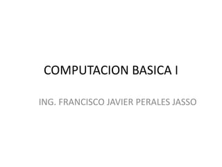 COMPUTACION BASICA I ING. FRANCISCO JAVIER PERALES JASSO 