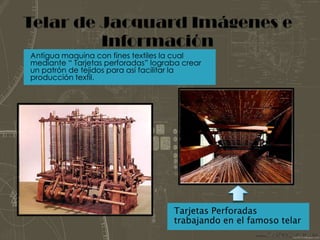 Telar de Jacquard Imágenes e InformaciónAntigua maquina con fines textiles la cual mediante “ Tarjetas perforadas” lograba crear un patrón de tejidos para así facilitar la producción textil.Tarjetas Perforadas trabajando en el famoso telar