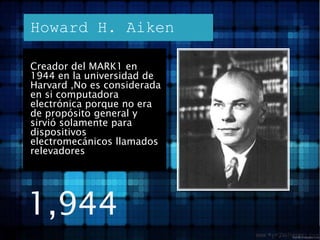 Howard H. AikenCreador del MARK1 en 1944 en la universidad de Harvard ,No es considerada en si computadora electrónica porque no era de propósito general y sirvió solamente para dispositivos electromecánicos llamados relevadores1,944