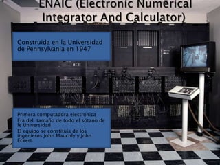 ENAIC (Electronic Numerical Integrator And Calculator)Construida en la Universidad de Pennsylvania en 1947Primera computadora electrónicaEra del  tamaño de todo el sótano de le UniversidadEl equipo se constituía de los ingenieros John Mauchly y John Eckert.