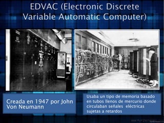 EDVAC (Electronic Discrete Variable Automatic Computer)Creada en 1947 por John Von NeumannUsaba un tipo de memoria basado en tubos llenos de mercurio donde circulaban señales  eléctricas sujetas a retardos  