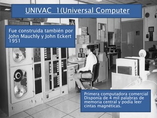 UNIVAC  1(Universal ComputerFue construida también porJohn Mauchly y John Eckert 1951Primera computadora comercialDisponía de 4 mil palabras de memoria central y podía leer cintas magnéticas.