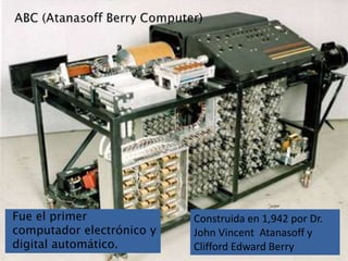 ABC (Atanasoff Berry Computer)Construida en 1,942 por Dr. John Vincent  Atanasoff y Clifford Edward BerryFue el primer computador electrónico y digital automático.