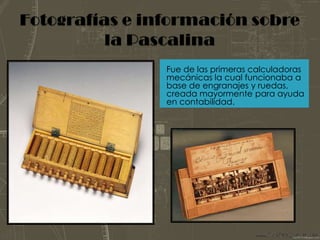 Fotografías e información sobre la PascalinaFue de las primeras calculadoras mecánicas la cual funcionaba a base de engranajes y ruedas, creada mayormente para ayuda en contabilidad.