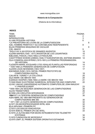 www.monografias.com

                          Historia de la Computación

                           (Historia de la informática)



INDICE
TEMA                                                           PAGINA
INDICE                                                              2
INTRODUCCION                                                        3
A) UNA PEQUEÑA HISTORIA                                             6
*LA PREHISTORIA DE LA ERA DE LA COMPUTADOCION                            8
A)EL HOMBRE PRIMITIVO Y SU CONTABILIDAD INDEPENDIENTE               8
B)LAS PRIMERAS MAQUINAS DE CACULAR                                       9
C)EL ABACO                                                          9
*SIGLO XIV A XIX EPOCA DE GRANDES INVENTOS                          10
A)JONH NAPIER (1550 - 1617) INVENTOR DE LOS LOGARITMOS              10
B)BLAISEL PASCAL (1623-1662) LA PASCALINA                           11
C)GOTTFRIED WIHEIM LEIBNIG (1646-1716)INVENTOR DEL SISTEMA BINARIO 12
D)LA CONDESA ADA BYRINO (1815-1851) LA PRIMERA PROGRAMADORA
       DE HISTORIA                                                  14
F)JOSEPH MARIE JOCQUARD (1752-1834)LAS PLANTILLAS PERFORADAS        14
* 1939-1958 LA PRIMAERA GENERACION DE COMPUTACION                   17
A)JOHN LOUIS NEWMANN (1903-1957)                                    17
B)KONRAD ZUSE (1910-1957)EL PRIMER PROTOTIPO DE
      COMPUTADORA DIGITAL                                           18
C)ALAN M. TURING Y LA COLLOSUS                                      20
D)LA MARK I DE IBM EN 1944                                          20
E)GRACE HOOPER (1906-1992) LA MARK I DE IBM EN 1944                 21
F)1946 ENIAC ELECTRONIC NUMERICAL INTEGRATOR ANO COMPUTER           22
G)1951 UNIVAC (UNIVERSIDAD AUTOMATIC COMPUTER) DE JONH MAUCHY
      Y I PREPER ECKERT                                             23
*1959-1964 LAS SEGUNDA GENERACION DE LAS COMPUTADORAS               26
A)LOS TRANSITORES                                                   26
B)1958 LOS CIRCUITOS INTEGRADOS                                     27
19641971 LA TERCERA GENERACION DE COMPUTADORAS                      30
A)EN ABRIL DE 1964 IBM PRESENTO SU GENERACION DE
      COMPUTADORAS IBM 360                                          30
* 1971-1981 LA CUATA GENERACION DE COMPUTADORAS                     32
A)1971 EN MICROPROCESADOR INTRL 4004                                32
B)LA KEN BAK I PRIMERA PC                                           32
C)1973 LOS DISCOS WINCHISTER                                        33
D)1974 8080 EL PRIMER CPU DE INTEL                                  33
E)1975 LA ALFAN 8800 POR MICRO INTRUMENTATION TELEMETRY
      SYSTEMAS                                                      34
F)1975 FUNDACION DE MICROSOLF                                       34
G)1975 CM/P, EL PRIMER SISTEMA OPERATIVO ESTANDAR                   35
 