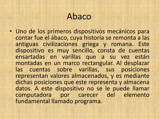 AbacoUno de los primeros dispositivos mecánicos para contar fue el ábaco, cuya historia se remonta a las antiguas civilizaciones griega y romana. Este dispositivo es muy sencillo, consta de cuentas ensartadas en varillas que a su vez están montadas en un marco rectangular. Al desplazar las cuentas sobre varillas, sus posiciones representan valores almacenados, y es mediante dichas posiciones que este representa y almacena datos. A este dispositivo no se le puede llamar computadora por carecer del elemento fundamental llamado programa.