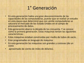 1° GeneraciónEn esta generación había una gran desconocimiento de las capacidades de las computadoras, puesto que se realizó un estudio en esta época que determinó que con veinte computadoras se saturaría el mercado de los Estado Unidos en el campo de procesamiento de datos.Esta generación abarco la década de los cincuenta. Y se conoce como la primera generación. Estas máquinas tenían las siguientes características:Estas máquinas estaban construidas por medio de tubos de vacío. Eran programadas en lenguaje de máquina. En esta generación las máquinas son grandes y costosas (de un costo aproximado de ciento de miles de dólares).