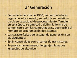 2° GeneraciónCerca de la década de 1960, las computadoras seguían evolucionando, se reducía su tamaño y crecía su capacidad de procesamiento. También en esta época se empezó a definir la forma de comunicarse con las computadoras, que recibía el nombre de programación de sistemas.Las características de la segunda generación son las siguientes:Están construidas con circuitos de transistores. Se programan en nuevos lenguajes llamados lenguajes de alto nivel. 