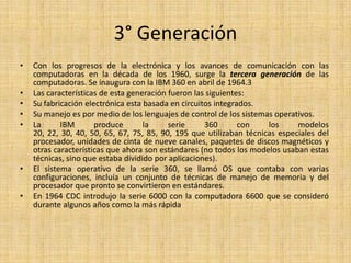 3° GeneraciónCon los progresos de la electrónica y los avances de comunicación con las computadoras en la década de los 1960, surge la tercera generaciónde las computadoras. Se inaugura con la IBM 360 en abril de 1964.3Las características de esta generación fueron las siguientes:Su fabricación electrónica esta basada en circuitos integrados. Su manejo es por medio de los lenguajes de control de los sistemas operativos. La IBM produce la serie 360 con los modelos 20, 22, 30, 40, 50, 65, 67, 75, 85, 90, 195 que utilizaban técnicas especiales del procesador, unidades de cinta de nueve canales, paquetes de discos magnéticos y otras características que ahora son estándares (no todos los modelos usaban estas técnicas, sino que estaba dividido por aplicaciones).El sistema operativo de la serie 360, se llamó OS que contaba con varias configuraciones, incluía un conjunto de técnicas de manejo de memoria y del procesador que pronto se convirtieron en estándares.En 1964 CDC introdujo la serie 6000 con la computadora 6600 que se consideró durante algunos años como la más rápida