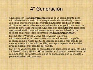 4° GeneraciónAquí aparecen los microprocesadores que es un gran adelanto de la microelectrónica, son circuitos integrados de alta densidad y con una velocidad impresionante. Las microcomputadoras con base en estos circuitos son extremadamente pequeñas y baratas, por lo que su uso se extiende al mercado industrial. Aquí nacen las computadoras personales que han adquirido proporciones enormes y que han influido en la sociedad en general sobre la llamada "revolución informática".En 1976 Steve Wozniak y Steve Jobs inventan la primera microcomputadora de uso masivo y más tarde forman la compañía conocida como la Apple que fue la segunda compañía más grande del mundo, antecedida tan solo por IBM; y esta por su parte es aún de las cinco compañías más grandes del mundo.En 1981 se vendieron 800 00 computadoras personales, al siguiente subió a 1 400 000. Entre 1984 y 1987 se vendieron alrededor de 60 millones de computadoras personales, por lo que no queda duda que su impacto y penetración han sido enormes.