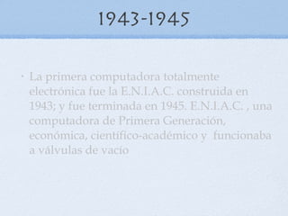 1943-1945 La primera computadora totalmente electrónica fue la E.N.I.A.C. construida en 1943; y fue terminada en 1945. E.N.I.A.C. , una computadora de Primera Generación, económica, científico-académico y  funcionaba a válvulas de vacío 