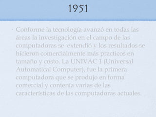 1951 Conforme la tecnología avanzó en todas las áreas la investigación en el campo de las computadoras se  extendió y los resultados se hicieron comercialmente más practicos en tamaño y costo. La UNIVAC 1 (Universal Automatical Computer), fue la primera computadora que se produjo en forma comercial y contenía varias de las características de las computadoras actuales . 
