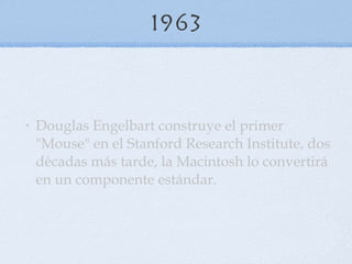 1963 Douglas Engelbart construye el primer "Mouse" en el Stanford Research Institute, dos décadas más tarde, la Macintosh lo convertirá en un componente estándar. 