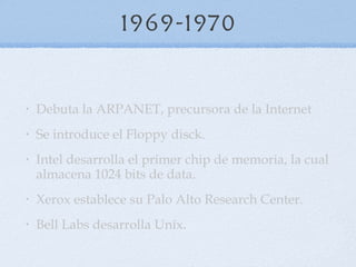 1969-1970 Debuta la ARPANET, precursora de la Internet Se introduce el Floppy disck.  Intel desarrolla el primer chip de memoria, la cual almacena 1024 bits de data.  Xerox establece su Palo Alto Research Center.  Bell Labs desarrolla Uníx. 