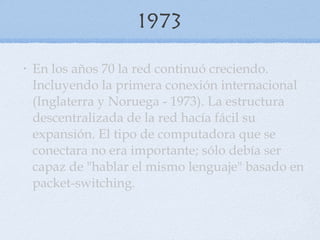 1973 En los años 70 la red continuó creciendo. Incluyendo la primera conexión internacional (Inglaterra y Noruega - 1973). La estructura descentralizada de la red hacía fácil su expansión. El tipo de computadora que se conectara no era importante; sólo debía ser capaz de "hablar el mismo lenguaje" basado en packet-switching. 