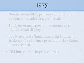 1975 Debuta Altair 8800, primera computadora personal mercadeada a gran escala. También se mercadea por primera vez el Liquid cristal display.  Bob Metcalfe de Xerox desarrolla la Ethernet. Se desarrolla el primer procesador de palabras, Electric Pencil.  IBM introduce la impresora láser.  