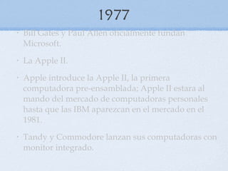 1977 Bill Gates y Paul Allen oficialmente fundan Microsoft. La Apple II. Apple introduce la Apple II, la primera computadora pre-ensamblada; Apple II estara al mando del mercado de computadoras personales hasta que las IBM aparezcan en el mercado en el 1981.  Tandy y Commodore lanzan sus computadoras con monitor integrado. 