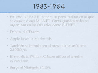 1983-1984 En 1983 ARPANET separa su parte militar en lo que se conoce como MILNET. Otras grandes redes se organizan en los 80's tales como BITNET  Debuta el CD-rom.  Apple lanza la Macintosh.  También se introducen al mercado los módems 2,400kb/s.  El novelista William Gibson utiliza el termino cyberspace. Surge el  Nintendo (NES). 