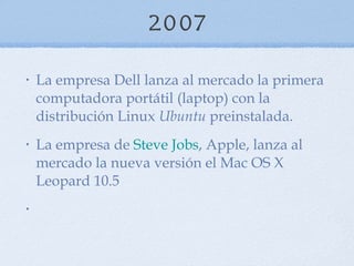 2007 La empresa Dell lanza al mercado la primera computadora portátil (laptop) con la distribución Linux  Ubuntu  preinstalada.  La empresa de  Steve Jobs , Apple, lanza al mercado la nueva versión el Mac OS X Leopard 10.5  