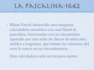 La pascalina-1642 Blaise Pascal desarrollo una maquina calculadora mecánica a la cual llamó la pascalina, funcionaba con un mecanismo operado por una serie de discos de selección, unidos a engranes, que tenían los números del cero la nueve en su circunferencia. Esta calculadora solo servia para sumar. 