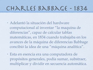 Charles babbage - 1834 Adelantó la situación del hardware computacional al inventar “la maquina de diferencias”, capaz de calcular tablas matemáticas, en 1834 cuando trabajaba en los avances de la máquina de diferencias Babbage concibió la idea de una “máquina analítica”. Esta en esencia era una computadora de propósitos generales, podía sumar, substraer, multiplicar y dividir en secuencia automática. 