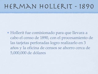 Herman hollerit - 1890 Hollerit fue comisionado para que llevara a cabo el censo de 1890, con el procesamiento de las tarjetas perforadas logro realizarlo en 3 años y la oficina de censos se ahorro cerca de 5,000,000 de dólares  