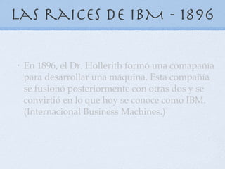 Las raices de IBM - 1896 En 1896 ,  el Dr. Hollerith formó una comapañía para desarrollar una máquina. Esta compañía se fusionó posteriormente con otras dos y se convirtió en lo que hoy se conoce como IBM. (Internacional Business   Machines.)  
