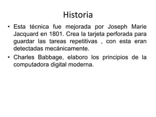 HistoriaEsta técnica fue mejorada por Joseph Marie Jacquard en 1801. Crea la tarjeta perforada para guardar las tareas repetitivas , con esta eran detectadas mecánicamente.Charles Babbage, elaboro los principios de la computadora digital moderna.