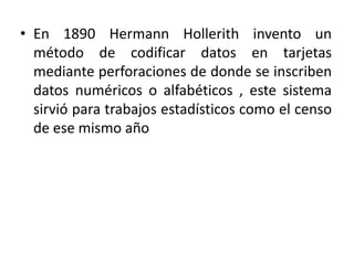 En 1890 HermannHollerith invento un método de codificar datos en tarjetas mediante perforaciones de donde se inscriben datos numéricos o alfabéticos , este sistema sirvió para trabajos estadísticos como el censo de ese mismo año 