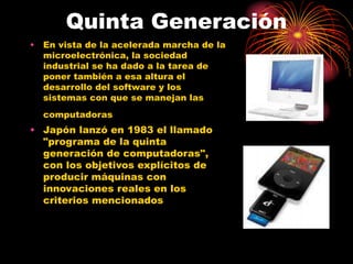 Quinta Generación
• En vista de la acelerada marcha de la
microelectrónica, la sociedad
industrial se ha dado a la tarea de
poner también a esa altura el
desarrollo del software y los
sistemas con que se manejan las
computadoras
• Japón lanzó en 1983 el llamado
"programa de la quinta
generación de computadoras",
con los objetivos explícitos de
producir máquinas con
innovaciones reales en los
criterios mencionados
 