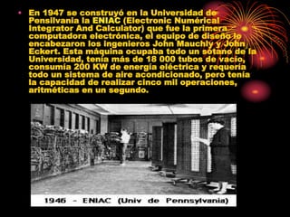 • En 1947 se construyó en la Universidad de
Pensilvania la ENIAC (Electronic Numérical
Integrator And Calculator) que fue la primera
computadora electrónica, el equipo de diseño lo
encabezaron los ingenieros John Mauchly y John
Eckert. Esta máquina ocupaba todo un sótano de la
Universidad, tenía más de 18 000 tubos de vacío,
consumía 200 KW de energía eléctrica y requería
todo un sistema de aire acondicionado, pero tenía
la capacidad de realizar cinco mil operaciones,
aritméticas en un segundo.
 